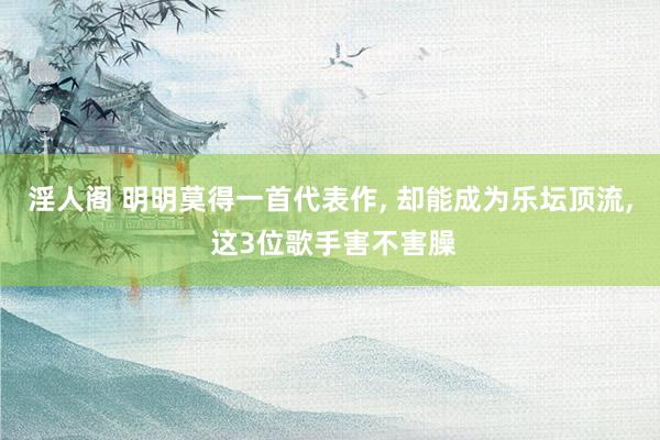 淫人阁 明明莫得一首代表作， 却能成为乐坛顶流， 这3位歌手害不害臊