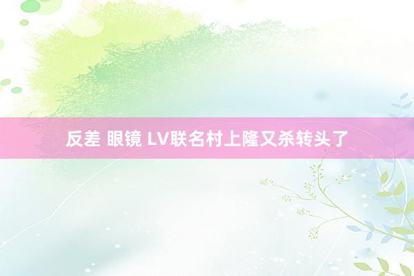反差 眼镜 LV联名村上隆又杀转头了