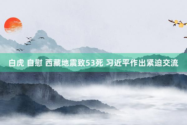 白虎 自慰 西藏地震致53死 习近平作出紧迫交流