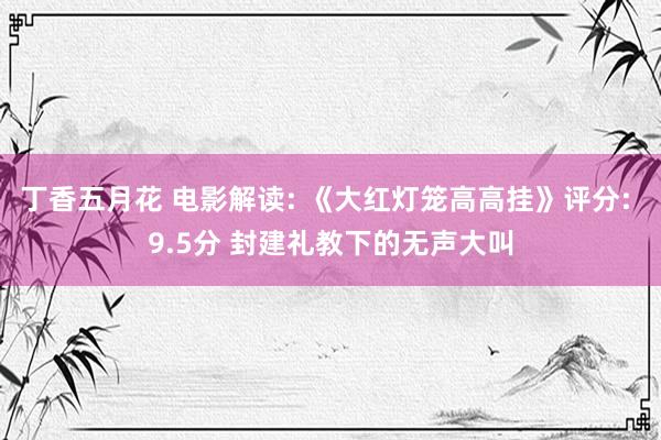 丁香五月花 电影解读: 《大红灯笼高高挂》评分: 9.5分 封建礼教下的无声大叫