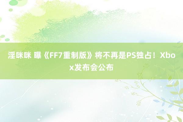 淫咪咪 曝《FF7重制版》将不再是PS独占！Xbox发布会公布