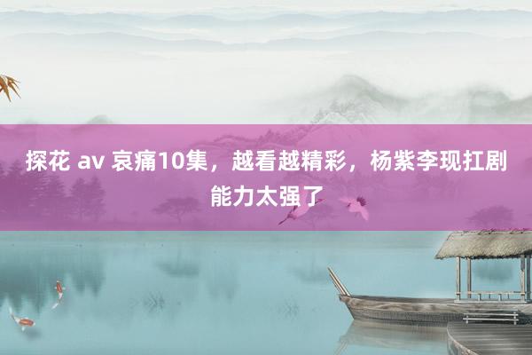 探花 av 哀痛10集，越看越精彩，杨紫李现扛剧能力太强了