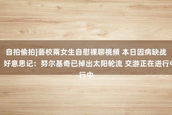 自拍偷拍]藝校兩女生自慰裸聊視頻 本日因病缺战！好意思记：努尔基奇已掉出太阳轮流 交游正在进行中