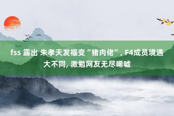 fss 露出 朱孝天发福变“猪肉佬”， F4成员境遇大不同， 激勉网友无尽唏嘘