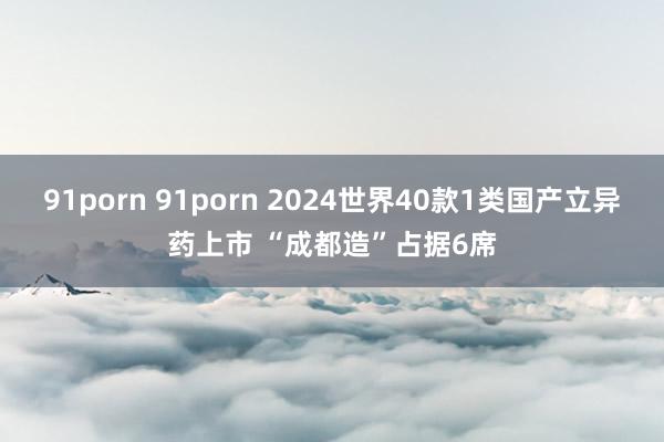 91porn 91porn 2024世界40款1类国产立异药上市 “成都造”占据6席