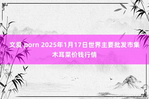 文爱 porn 2025年1月17日世界主要批发市集木耳菜价钱行情