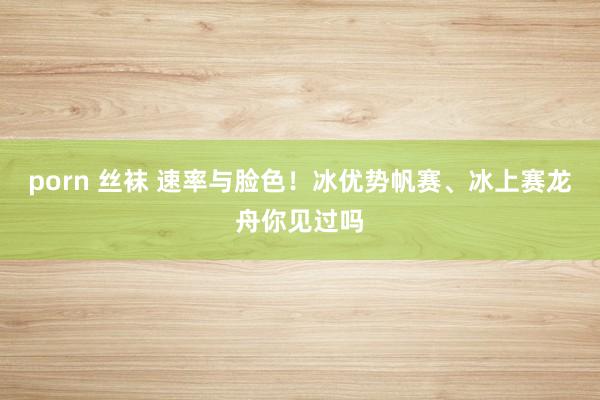 porn 丝袜 速率与脸色！冰优势帆赛、冰上赛龙舟你见过吗