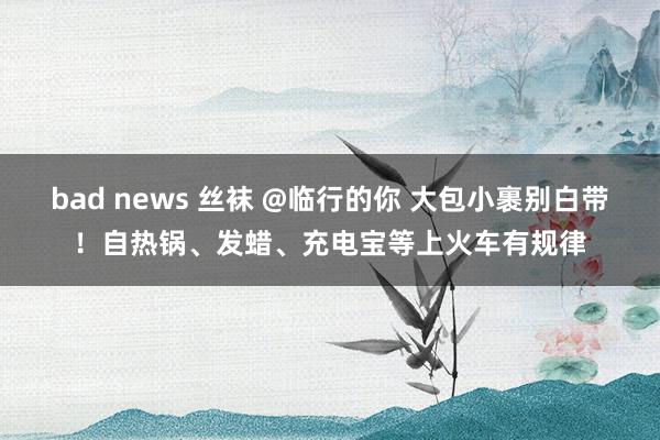 bad news 丝袜 @临行的你 大包小裹别白带！自热锅、发蜡、充电宝等上火车有规律