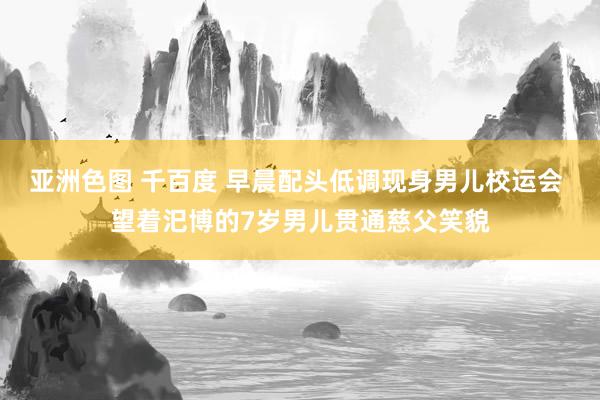 亚洲色图 千百度 早晨配头低调现身男儿校运会 望着汜博的7岁男儿贯通慈父笑貌
