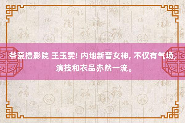 爷爱撸影院 王玉雯! 内地新晋女神， 不仅有气场， 演技和衣品亦然一流。