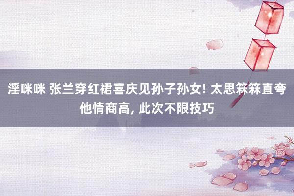 淫咪咪 张兰穿红裙喜庆见孙子孙女! 太思箖箖直夸他情商高， 此次不限技巧