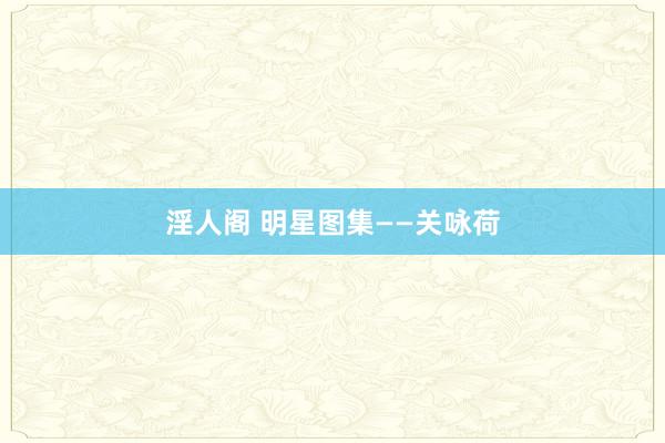 淫人阁 明星图集——关咏荷