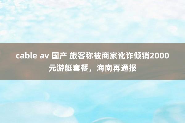 cable av 国产 旅客称被商家讹诈倾销2000元游艇套餐，海南再通报