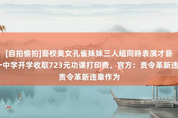 [自拍偷拍]藝校美女孔雀妹妹三人組同時表演才藝 太原一中学开学收取723元功课打印费，官方：责令革新违章作为