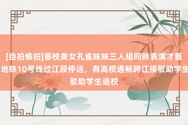 [自拍偷拍]藝校美女孔雀妹妹三人組同時表演才藝 南京地铁10号线过江段停运，有高校通畅跨江接驳助学生返校