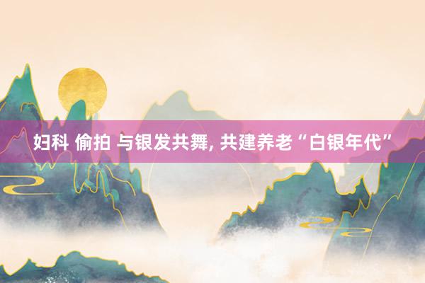 妇科 偷拍 与银发共舞， 共建养老“白银年代”