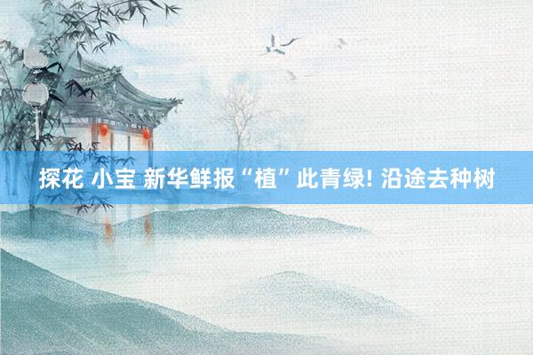 探花 小宝 新华鲜报“植”此青绿! 沿途去种树