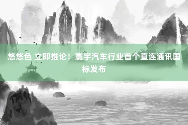 悠悠色 立即推论！寰宇汽车行业首个直连通讯国标发布