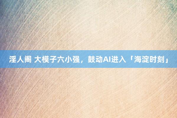 淫人阁 大模子六小强，鼓动AI进入「海淀时刻」