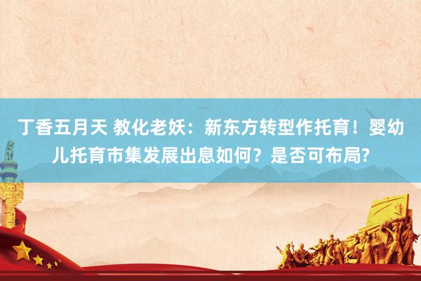 丁香五月天 教化老妖：新东方转型作托育！婴幼儿托育市集发展出息如何？是否可布局?