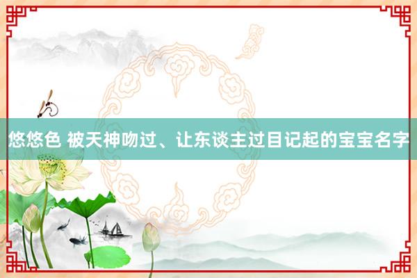 悠悠色 被天神吻过、让东谈主过目记起的宝宝名字