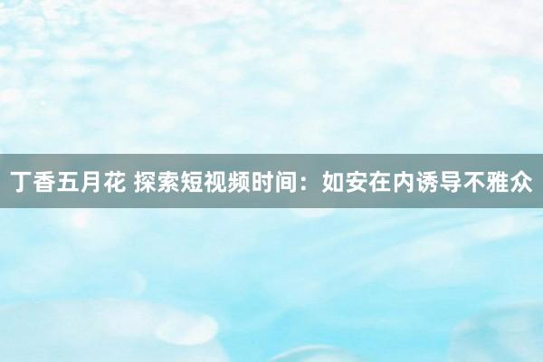 丁香五月花 探索短视频时间：如安在内诱导不雅众