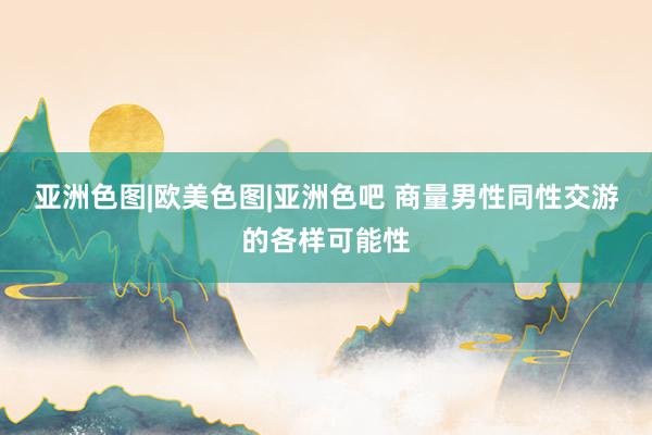 亚洲色图|欧美色图|亚洲色吧 商量男性同性交游的各样可能性