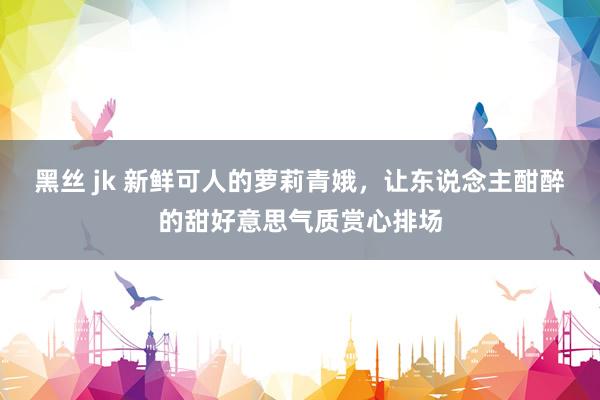 黑丝 jk 新鲜可人的萝莉青娥，让东说念主酣醉的甜好意思气质赏心排场