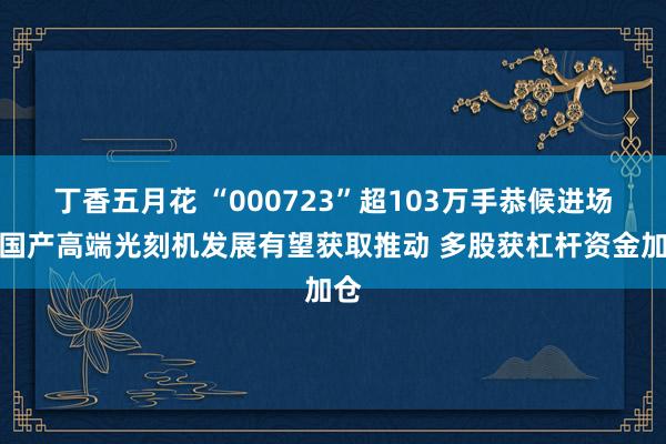 丁香五月花 “000723”超103万手恭候进场！国产高端光刻机发展有望获取推动 多股获杠杆资金加仓