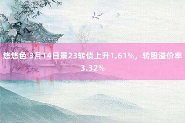 悠悠色 3月14日景23转债上升1.61%，转股溢价率3.32%