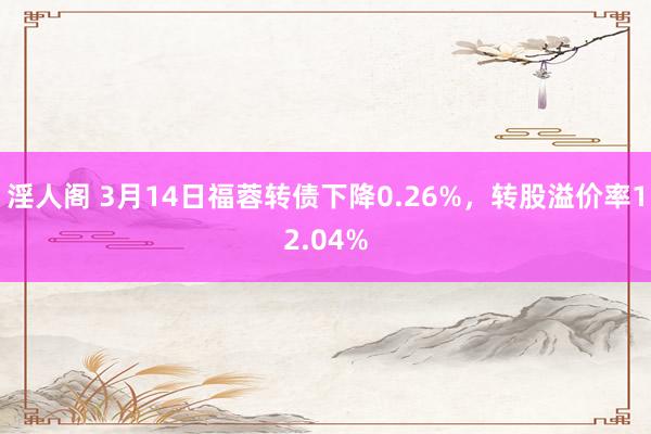 淫人阁 3月14日福蓉转债下降0.26%，转股溢价率12.04%