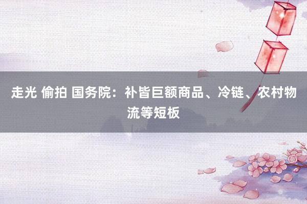 走光 偷拍 国务院：补皆巨额商品、冷链、农村物流等短板
