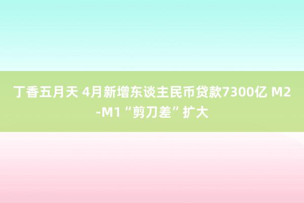 丁香五月天 4月新增东谈主民币贷款7300亿 M2-M1“剪刀差”扩大
