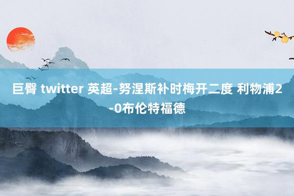 巨臀 twitter 英超-努涅斯补时梅开二度 利物浦2-0布伦特福德