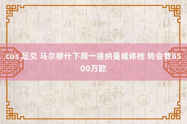 cos 足交 马尔穆什下周一接纳曼城体检 转会费8500万欧