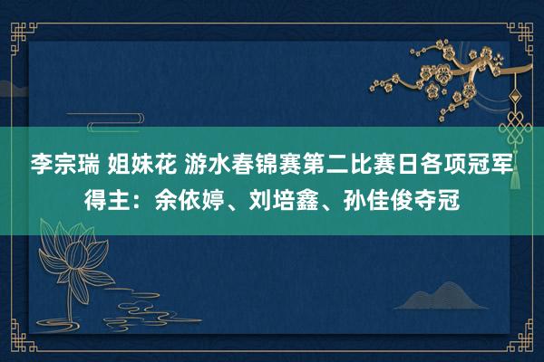 李宗瑞 姐妹花 游水春锦赛第二比赛日各项冠军得主：余依婷、刘培鑫、孙佳俊夺冠