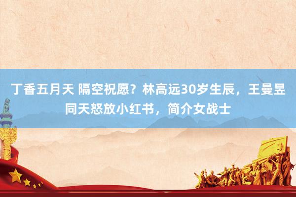 丁香五月天 隔空祝愿？林高远30岁生辰，王曼昱同天怒放小红书，简介女战士