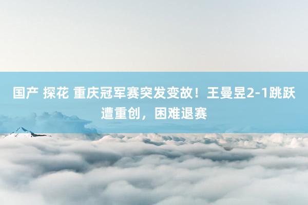 国产 探花 重庆冠军赛突发变故！王曼昱2-1跳跃遭重创，困难退赛