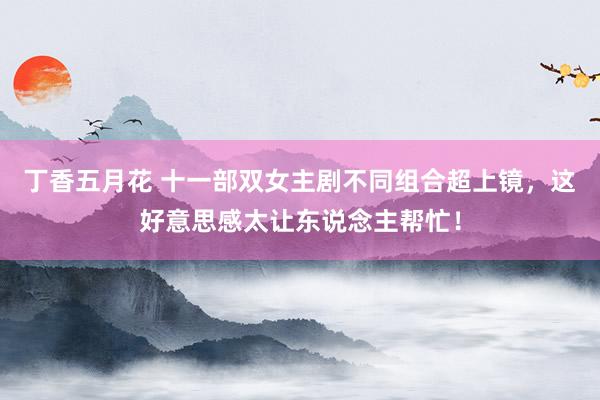 丁香五月花 十一部双女主剧不同组合超上镜，这好意思感太让东说念主帮忙！