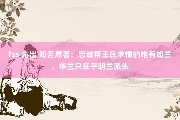 fss 露出 知否原著：忠诚帮王氏求情的唯有如兰，华兰只在乎明兰派头