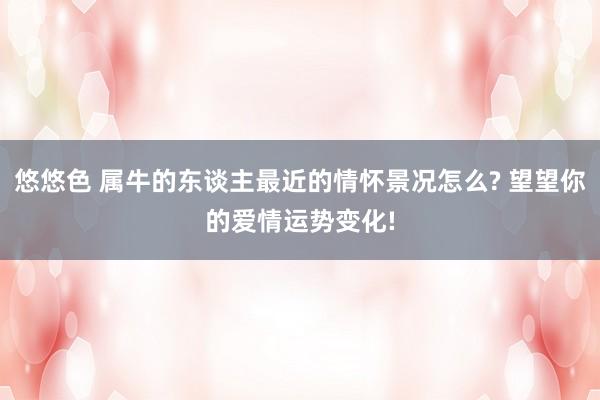 悠悠色 属牛的东谈主最近的情怀景况怎么? 望望你的爱情运势变化!