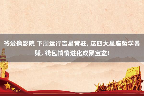 爷爱撸影院 下周运行吉星常驻， 这四大星座哲学暴赚， 钱包悄悄进化成聚宝盆!