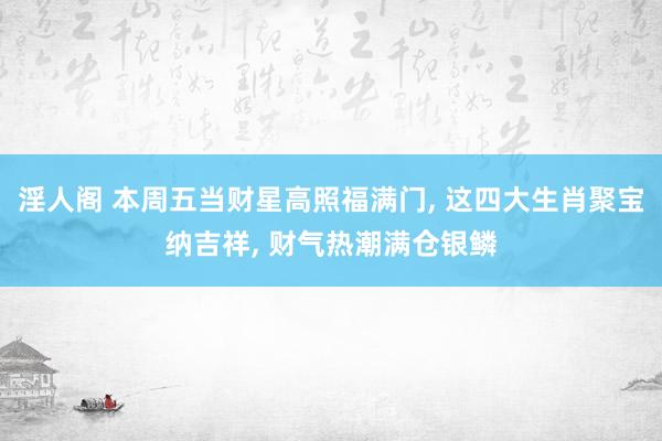 淫人阁 本周五当财星高照福满门， 这四大生肖聚宝纳吉祥， 财气热潮满仓银鳞