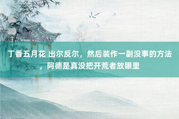 丁香五月花 出尔反尔，然后装作一副没事的方法，阿德是真没把开荒者放眼里