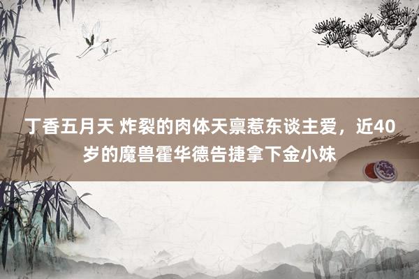 丁香五月天 炸裂的肉体天禀惹东谈主爱，近40岁的魔兽霍华德告捷拿下金小妹