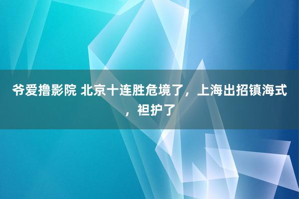 爷爱撸影院 北京十连胜危境了，上海出招镇海式，袒护了