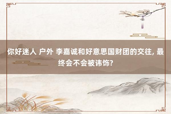 你好迷人 户外 李嘉诚和好意思国财团的交往， 最终会不会被讳饰?