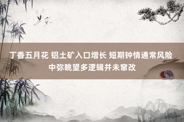 丁香五月花 铝土矿入口增长 短期钟情通常风险 中弥眺望多逻辑并未窜改