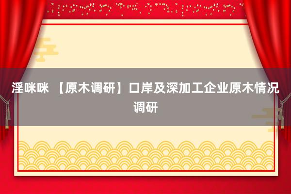 淫咪咪 【原木调研】口岸及深加工企业原木情况调研