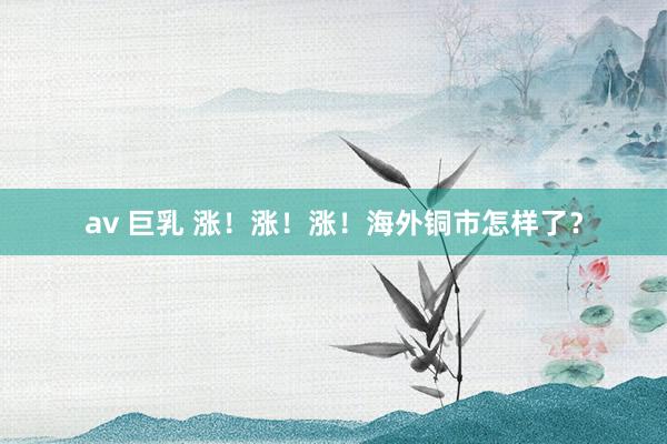 av 巨乳 涨！涨！涨！海外铜市怎样了？